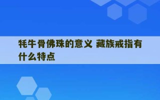 牦牛骨佛珠的意义 藏族戒指有什么特点