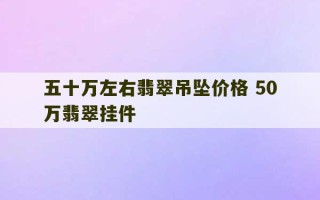 五十万左右翡翠吊坠价格 50万翡翠挂件