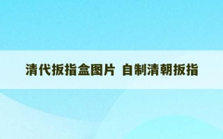 清代扳指盒图片 自制清朝扳指