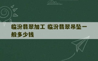 临汾翡翠加工 临汾翡翠吊坠一般多少钱