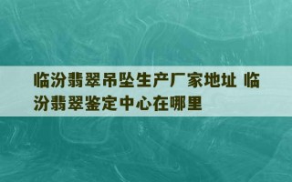 临汾翡翠吊坠生产厂家地址 临汾翡翠鉴定中心在哪里