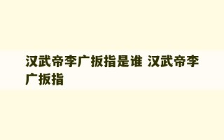 汉武帝李广扳指是谁 汉武帝李广扳指