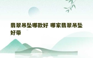 翡翠吊坠哪款好 哪家翡翠吊坠好带