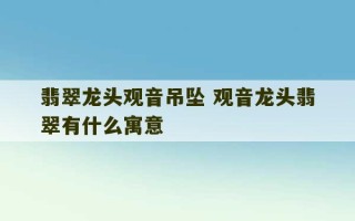 翡翠龙头观音吊坠 观音龙头翡翠有什么寓意