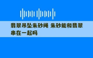 翡翠吊坠朱砂绳 朱砂能和翡翠串在一起吗