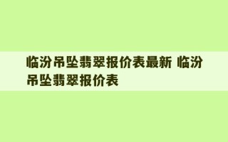 临汾吊坠翡翠报价表最新 临汾吊坠翡翠报价表