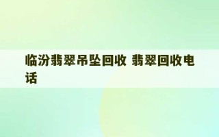 临汾翡翠吊坠回收 翡翠回收电话