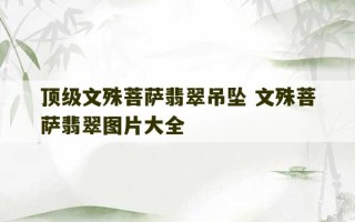 顶级文殊菩萨翡翠吊坠 文殊菩萨翡翠图片大全