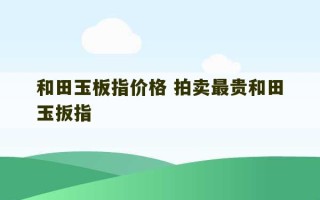 和田玉板指价格 拍卖最贵和田玉扳指