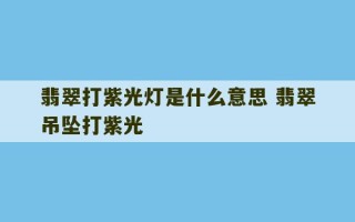 翡翠打紫光灯是什么意思 翡翠吊坠打紫光