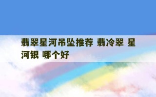 翡翠星河吊坠推荐 翡冷翠 星河银 哪个好