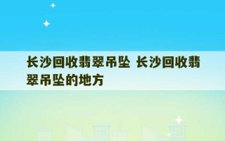 长沙回收翡翠吊坠 长沙回收翡翠吊坠的地方