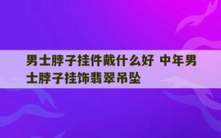 男士脖子挂件戴什么好 中年男士脖子挂饰翡翠吊坠