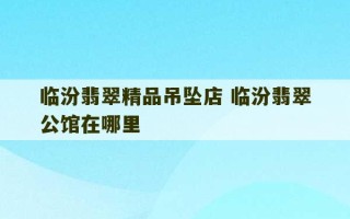 临汾翡翠精品吊坠店 临汾翡翠公馆在哪里