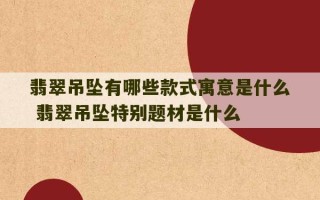 翡翠吊坠有哪些款式寓意是什么 翡翠吊坠特别题材是什么