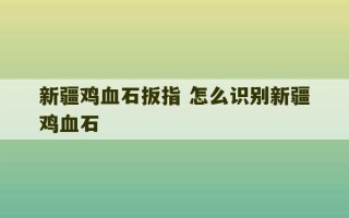 新疆鸡血石扳指 怎么识别新疆鸡血石