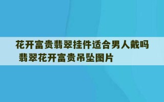 花开富贵翡翠挂件适合男人戴吗 翡翠花开富贵吊坠图片