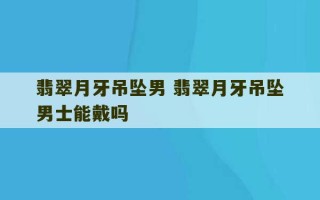 翡翠月牙吊坠男 翡翠月牙吊坠男士能戴吗