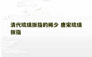 清代琉璃扳指的稀少 唐宋琉璃扳指