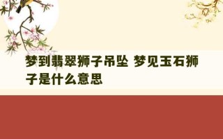 梦到翡翠狮子吊坠 梦见玉石狮子是什么意思