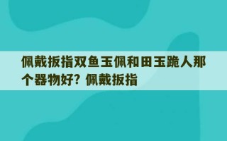 佩戴扳指双鱼玉佩和田玉跪人那个器物好? 佩戴扳指