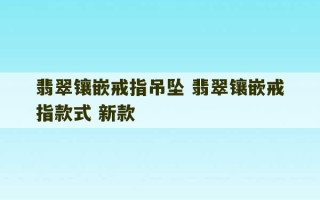 翡翠镶嵌戒指吊坠 翡翠镶嵌戒指款式 新款