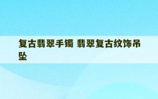 复古翡翠手镯 翡翠复古纹饰吊坠