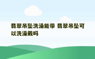 翡翠吊坠洗澡能带 翡翠吊坠可以洗澡戴吗