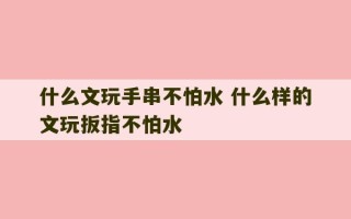 什么文玩手串不怕水 什么样的文玩扳指不怕水