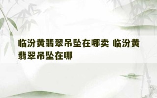 临汾黄翡翠吊坠在哪卖 临汾黄翡翠吊坠在哪