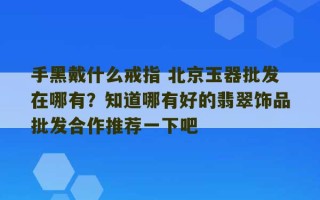 手黑戴什么戒指 北京玉器批发在哪有？知道哪有好的翡翠饰品批发合作推荐一下吧