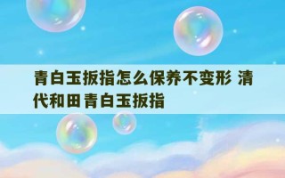 青白玉扳指怎么保养不变形 清代和田青白玉扳指