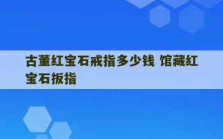 古董红宝石戒指多少钱 馆藏红宝石扳指