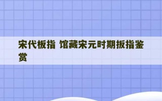 宋代板指 馆藏宋元时期扳指鉴赏