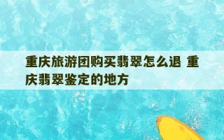 重庆旅游团购买翡翠怎么退 重庆翡翠鉴定的地方