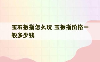 玉石扳指怎么玩 玉扳指价格一般多少钱