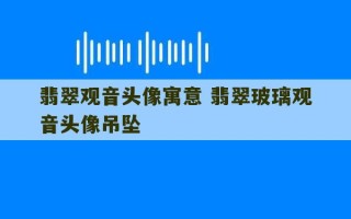 翡翠观音头像寓意 翡翠玻璃观音头像吊坠