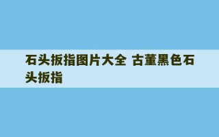 石头扳指图片大全 古董黑色石头扳指