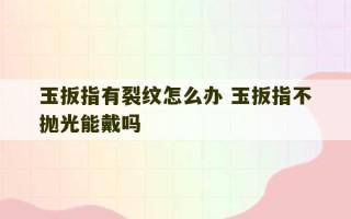 玉扳指有裂纹怎么办 玉扳指不抛光能戴吗