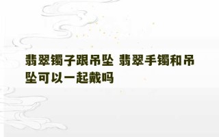 翡翠镯子跟吊坠 翡翠手镯和吊坠可以一起戴吗