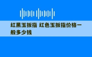 红黑玉扳指 红色玉扳指价格一般多少钱