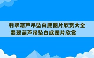 翡翠葫芦吊坠白底图片欣赏大全 翡翠葫芦吊坠白底图片欣赏