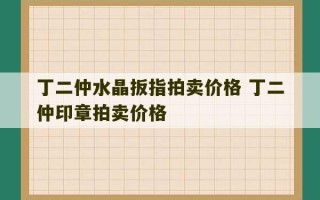 丁二仲水晶扳指拍卖价格 丁二仲印章拍卖价格