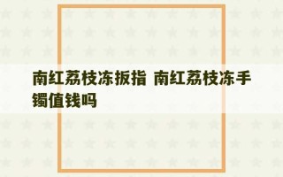 南红荔枝冻扳指 南红荔枝冻手镯值钱吗