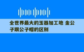 全世界最大的玉器加工地 金公子跟公子帽的区别