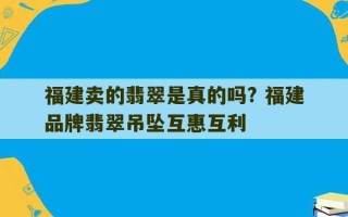 福建卖的翡翠是真的吗? 福建品牌翡翠吊坠互惠互利