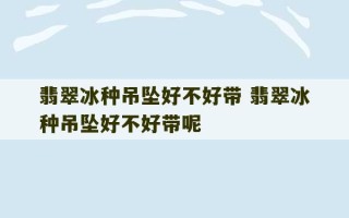 翡翠冰种吊坠好不好带 翡翠冰种吊坠好不好带呢