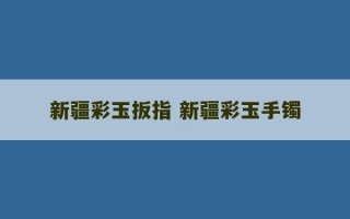 新疆彩玉扳指 新疆彩玉手镯