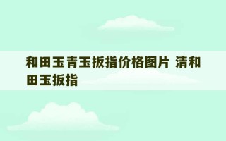 和田玉青玉扳指价格图片 清和田玉扳指