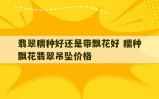 翡翠糯种好还是带飘花好 糯种飘花翡翠吊坠价格